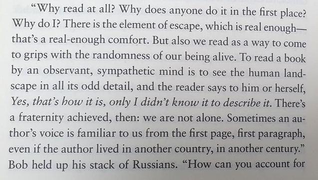 "Why read at all? Why does anyone do it in the first place? Why do I? There is the element of escape, which is real enough—that’s a real-enough comfort. But also we read as a way to come to grips with the randomness of our being alive. To read a book by an observant, sympathetic mind is to see the human landscape in all its odd detail, and the reader says to him or herself, Yes, that’s how it is, only I didn’t know it to describe it. There's a fraternity achieved, then: we are not alone. Sometimes an author’s voice is familiar to us from the first page, first paragraph, even if the author lived in another country, in another century." Bob held up his stack of Russians.