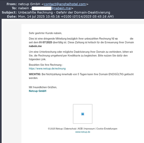 From:	netcup GmbH <contact@anghelhotel.com>
To:	nabein <@nabein.me>
Subject:	Unbezahlte Rechnung - Gefahr der Domain-Deaktivierung
Date:	Mon, 14 Jul 2025 10:45:16 +0100 (07/14/2025 05:45:16 AM)


Sehr geehrter Kunde nabein,

Dies ist eine dringende Mitteilung bezüglich Ihrer unbezahlten Rechnung Nr. vz die seit dem 01/07/2025 überfällig ist. Diese Zahlung ist kritisch für die Erneuerung Ihrer Domain nabein.me

Um eine Unterbrechung oder mögliche Deaktivierung Ihrer Domain zu verhindern, bitten wir Sie, die Rechnung umgehend per Kreditkarte zu begleichen. Bitte nutzen Sie dafür den folgenden Link.

Bezahlen Sie Ihre Rechnung :
https://www.netcup.de/rechnung

WICHTIG: Bei Nichtzahlung innerhalb von 5 Tagen kann Ihre Domain ENDGÜLTIG gelöscht werden.


Mit freundlichen Grüßen,
Netcup GmbH