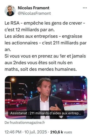 &» Nicolas Framont
& @NicolasFramont

Le RSA - empéche les gens de crever -
c'est 12 milliards par an.

Les aides aux entreprises - engraisse
les actionnaires - c'est 211 milliards par
an.

Si vous vous en prenez au ter et jamais
aux 2ndes vous étes soit nuls en
maths, soit des merdes humaines.

Assistanat : 211 milliards d’aides aux entrep...
— ww

 

De frustrationmagazine.fr

12:46 PM - 10 juil. 2025 - 210,6 k vues