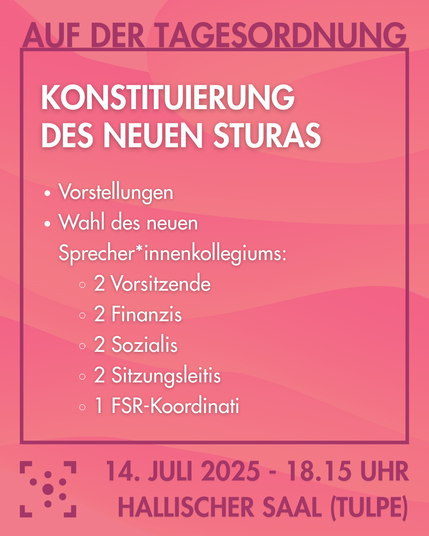 Der Hintergrund ist rosa mit leichten Farbverläufen in Wellenform.
Darauf steht:
"Auf der Tagesordnung: Konstituierung des neuen Sturas
- Vorstellungen
- Wahl des neuen Sprecher*innenkollegiums:
- 2 Vorsitzende
- 2 Finanzis
- 2 Sozialis
- 2 Sitzungsleitis
- 1 FSR-Koordinati
14. Juli - 18.15 Uhr Hallischer Saal (Tulpe)"
Daneben ist das Logo des Stura Uni Halle.