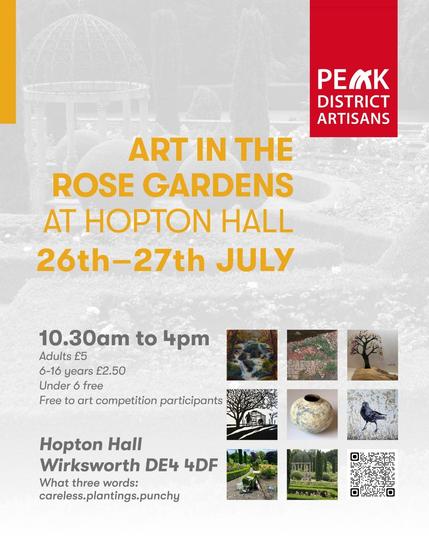 Promotional image with greyed out photo of the rose gardens as background. Text:
PEAK DISTRICT ARTISANS 
ART IN THE ROSE GARDENS AT HOPTON HALL 
26th-27th JULY 
10.30am to 4pm Adults £5 6-16 years £2.50 Under 6 free. Free to art competition participants 
Hopton Hall Wirksworth DE4 4DF What three words: careless.plantings.punchy