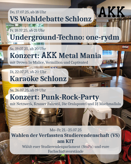 Sharepic mit dem Text:
Do, 17.07.25, ab 18 Uhr
VS Wahldebatte Schlonz

Fr, 18.07.25, ab 21 Uhr
Underground-Techno: one-rydm

Sa, 19.07.25, ab 20 Uhr
Konzert: AKK Metal Mania
mit Drown In Malice, Vermillion und Captivated

Di, 22.07.25, ab 20 Uhr
Karaoke Schlonz

Sa, 26.07.25, ab 19 Uhr
Konzert: Punk-Rock-Party
mit Netzwerk, Krasser Fahrstil, Die Oralapostel und DJ Machmallala

Mo–Fr, 21.–25.07.25
Wahlen der Verfassten Studierendenschaft (VS) am KIT
Wählt euer Studierendenparlament (StuPa) und eure Fachschaftsvorstände