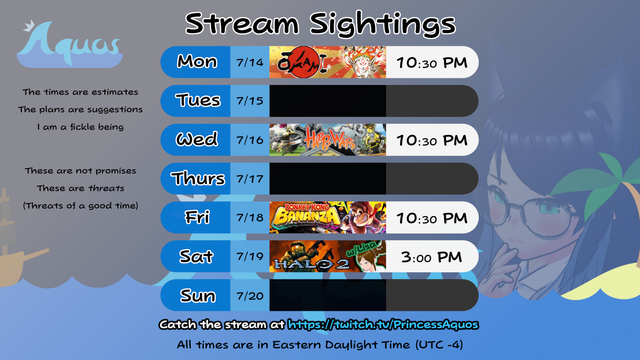 My stream schedule for the week starting July 14th, 2025
All times are in Eastern Daylight Time (UTC -4)

The times are estimates
The plans are suggestions
I am a fickle being

These are not promises
These are threats
(Threats of a good time)

Okami
Monday, July 14, 2025 10:30 PM

Happy Wars requested by LisatheRisa
Wednesday, July 16, 2025 10:30 PM

Donkey Kong Bananza
Friday, July 18, 2025 10:30 PM

Halo 2 w/ LisatheRisa
Saturday, July 19, 2025 3:00 PM