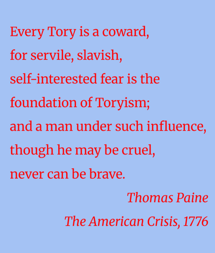 Every Tory is a coward,
for servile, slavish, self-interested fear is the foundation of Toryism; and a man under such influence, though he may be cruel, never can be brave.
Thomas Paine
The American Crisis, 1776
