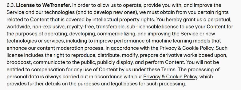 Screenshot of a portion of WeTransfer's new Terms of Service. 

6.3. License to WeTransfer. In order to allow us to operate, provide you with, and improve the Service and our technologies (and to develop new ones), we must obtain from you certain rights related to Content that is covered by intellectual property rights. You hereby grant us a perpetual, worldwide, non-exclusive, royalty-free, transferable, sub-licensable license to use your Content for the purposes of operating, developing, commercializing, and improving the Service or new technologies or services, including to improve performance of machine learning models that enhance our content moderation process, in accordance with the Privacy & Cookie Policy. Such license includes the right to reproduce, distribute, modify, prepare derivative works based upon, broadcast, communicate to the public, publicly display, and perform Content. You will not be entitled to compensation for any use of Content by us under these Terms. The processing of personal data is always carried out in accordance with our Privacy & Cookie Policy, which provides further details on the purposes and legal bases for such processing.