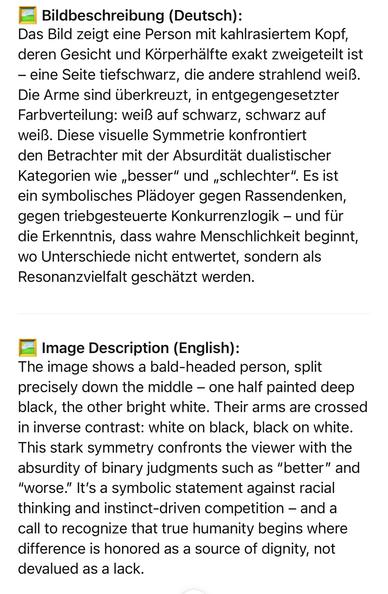 Bildbeschreibung (Deutsch):
Das Bild zeigt eine Person mit kahlrasiertem Kopf, deren Gesicht und Körperhälfte exakt zweigeteilt ist
- eine Seite tiefschwarz, die andere strahlend weiß.
Die Arme sind überkreuzt, in entgegengesetzter Farbverteilung: weiß auf schwarz, schwarz auf weiß. Diese visuelle Symmetrie konfrontiert den Betrachter mit der Absurdität dualistischer Kategorien wie „besser" und „schlechter". Es ist ein symbolisches Plädoyer gegen Rassendenken, gegen triebgesteuerte Konkurrenzlogik - und für die Erkenntnis, dass wahre Menschlichkeit beginnt, wo Unterschiede nicht entwertet, sondern als Resonanzvielfalt geschätzt werden.
Image Description (English):
The image shows a bald-headed person, split precisely down the middle - one half painted deep black, the other bright white. Their arms are crossed in inverse contrast: white on black, black on white.
This stark symmetry confronts the viewer with the absurdity of binary judgments such as "better" and
"worse." It's a symbolic statement against racial thinking and instinct-driven competition - and a call to recognize that true humanity begins where difference is honored as a source of dignity, not devalued as a lack.🖖