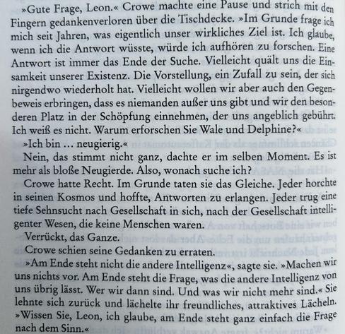 »Gute Frage, Leon.« Crowe machte eine Pause und strich mit den
Fingern gedankenverloren über die Tischdecke. »Im Grunde frage ich
mich seit Jahren, was eigentlich unser wirkliches Ziel ist. Ich glaube,
wenn ich die Antwort wüsste, würde ich aufhören zu forschen. Eine
Antwort ist immer das Ende der Suche. Vielleicht quält uns die Ein-
samkeit unserer Existenz. Die Vorstellung, ein Zufall zu sein, der sich
nirgendwo wiederholt hat. Vielleicht wollen wir aber auch den Gegen-
beweis erbringen, dass es niemanden außer uns gibt und wir den beson-
deren Platz in der Schöpfung einnehmen, der uns angeblich gebührt.
Ich weiß es nicht. Warum erforschen Sie Wale und Delphine?«
»Ich bin … neugierig.«
Nein, das stimmt nicht ganz, dachte er im selben Moment. Es ist
mehr als bloße Neugierde. Also, wonach suche ich? Crowe hatte Recht. Im Grunde taten sie das ...