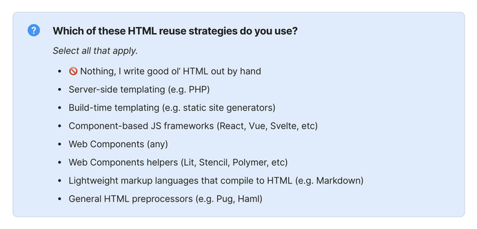 Which of these HTML reuse strategies do you use?

Select all that apply.

* 🚫 Nothing, I write good ol’ HTML out by hand
* Server-side templating (e.g. PHP)
* Build-time templating (e.g. static site generators)
* Component-based JS frameworks (React, Vue, Svelte, etc)
* Web Components (any)
* Web Components helpers (Lit, Stencil, Polymer, etc)
* Lightweight markup languages that compile to HTML (e.g. Markdown)
* General HTML preprocessors (e.g. Pug, Haml)