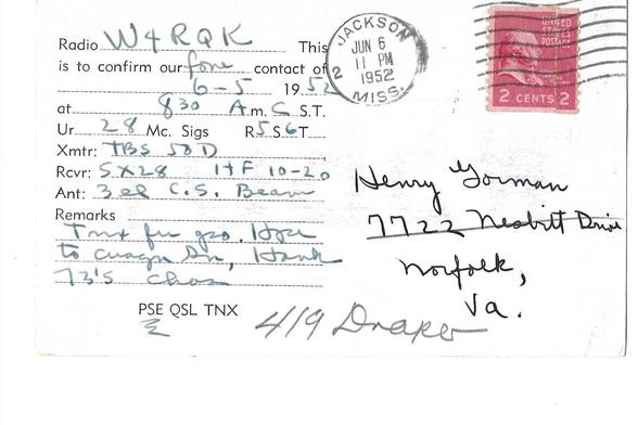 The back of the QSL card has a red, two cent stamp, cancelled with a clear post office rubber stamp that reads Jackson, Miss. Jun 6, 11 PM 1952. The card is addressed to Henry Gorman, 7722 Nesbitt Drive, Norfolk, VA and 419 Draper is also written under the address. PSE is underlined.

Transcript follows:
Radio w4RqK
This is to confirm our fone contact of 6-5 1952 at 8:30 Am CST
Ur 28 Mc Sigs R5 S6 T (blank)
Xmtr: TBS 58D
Rcvr: 5X28 HF 10-20
Ant: 3 el C.S. Beam
Remarks: Tnx for qso. Hope to [unintelligible]
73's. [unintelligible]