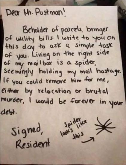 A handwritten note. It reads:

"Dear Mr. Postman!

Beholder of parcels, bringer of utility bills I write to you on this day to ask a simple task of you. Living on the right side of my mailbox is a spider, seemingly holding my mail hostage.

If you could remove him for me, either by relocation or brutal murder, I would be forever in your debt.

Signed, Resident"

On the side of the page, there is a simple drawing of a large dot with eight lines coming out of it. An arrow points to it, and the handwritten text says, "Spider looks like this. --->"