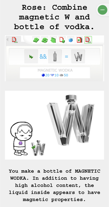 [homestuck screenshot]
Rose: Combine magnetic W and bottle of vodka.

You make a bottle of MAGNETIC WODKA. In addition to having high alcohol content, the liquid inside appears to have magnetic properties.