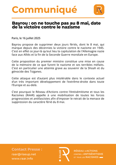 Communiqué du RAAR - 16 juillet 2025

Bayrou : on ne touche pas au 8 mai, date de la victoire contre le nazisme 

Bayrou propose de supprimer deux jours fériés, dont le 8 mai, qui marque depuis des décennies la victoire contre le nazisme en 1945. C’est en effet ce jour-là qu’eut lieu la capitulation de l'Allemagne nazie face aux Alliés et la fin de la Seconde Guerre mondiale en Europe.

Cette proposition du premier ministre constitue une mise en cause de la mémoire de ce que furent le nazisme et ses terribles méfaits.  C’est en particulier une atteinte grave au souvenir de la Shoah et du génocide des Tsiganes. 

Cette attaque est d’autant plus intolérable dans le contexte actuel d’un très important développement de l’extrême-droite dans toute l’Europe et au-delà.

C’est pourquoi le Réseau d’Actions contre l’Antisémitisme et tous les Racismes (RAAR) appelle à une mobilisation de toutes les forces progressistes et antifascistes afin d’imposer le retrait de la menace de suppression du caractère férié du 8 mai. 

https://raar.info/2025/07/bayrou-on-ne-touche-pas-au-8-mai-date-de-la-victoire-contre-le-nazisme/