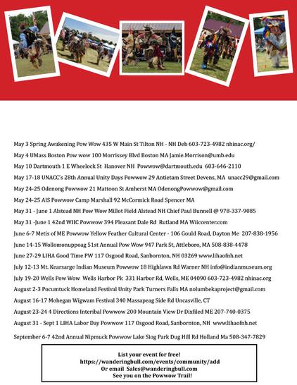 May 3 Spring Awakening PowWow 435 WMain St #TiltonNH -  603-723-4982 nhinac.org/
May 4 UMass Boston Pow wow 100 Morrissey Blvd #BostonMA Jamie.Morrison@umb.edu
May 10 Dartmouth 1 E Wheelock St #HanoverNH Powwow@dartmouth.edu 603-646-2110
May 17-18 UNACC’s 28th Annual Unity Days Powwow 29 Antietam Street #DevensMA unacc29@gmail.com
May 24-25 #OdenongPowwow 21 Mattoon St #AmherstMA OdenongPowwow@gmail.com
May 24-25 AIS Powwow Camp Marshall 92 McCormick Rd #SpencerMA
May 31 - June 1 #AlsteadNH PowWow Millot Field Chief Paul Bunnell 
May 31 -June 1 42nd WIIC Powwow 394 Pleasant Dale Rd #RutlandMA Wiiccenter.com
June 6-7 #MetisOfME Powwow Yellow Feather Cultural Center - 106 Gould Road, #DaytonME 207-838-1956
June 14-15 #Wollomonuppoag 51st Annual PowWow 947 Park St, #AttleboroMA 
June 27-29 LIHA Good Time PW 117 Osgood Road, #SanborntonNH 03269 www.lihaofnh.net
July 12-13 #MtKearsarge Indian Museum Powwow 18 Highlawn Rd #WarnerNH info@indianmuseum.org
July 19-20 Wells PowWow Harbor Pk 331 Harbor Rd, #WellsME nhinac.org
August 2-3 #Pocumtuck Homeland Festival Unity Park #TurnersFallsMA nolumbekaproject@gmail.com
August 16-17 #Mohegan Wigwam Festival 340 Massapeag Side Rd #UncasvilleCT
August 23-24 #FourDirections #InteribalPowwow 200 Mountain View Dr #DixfieldME
August 31 - Sept 1 LIHA Labor Day Powwow 117 Osgood Road, #SanborntonNH www.lihaofnh.net
September 6-7 42nd Annual #Nipmuck Powwow Lake Siog Park Dug Hill Rd #HollandMA