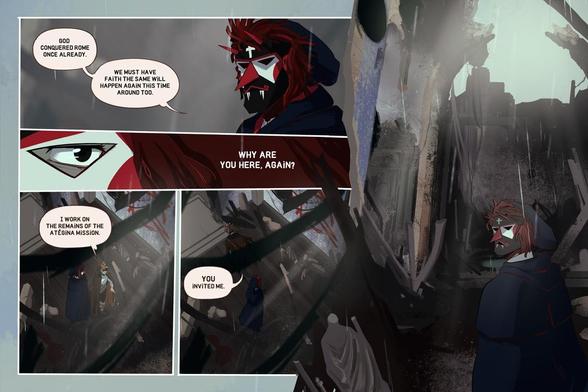 5 Panels.

Panel 1: Eurico stares at Manel. His face is completely covered by the mask and we can&#039;t even see his eyes.

Eurico: God conquered Rome once already. We must have faith the same will happen again this time around too.

Panel 2: One of Eurico&#039;s eyes, behind the mask, as he stares at Manel.

Eurico: Why are you here again?

Panel 3,4: View from the top of the church as the two of them stand in the middle. Manel throws the cigar butt to the ground before walking away.

Manel: I work on the remains of the Atégina Mission. YOU invited me.

Panel 5: Eurico, alone in the middle of the church and surrounded by the destruction, his face covered and expression a mystery.