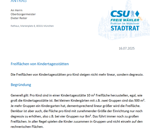 ANTRAG
An Herrn
Oberbürgermeister
Dieter Reiter
Rathaus, Marienplatz 8, 80331 München

16.07.2025

Freiflächen von Kindertagesstätten

Die Freiflächen von Kindertagesstätten pro Kind steigen nicht mehr linear, sondern degressiv.

Begründung
Generell gilt: Pro Kind sind in einer Kindertagesstätte 10 m² Freifläche herzustellen, egal, wie groß die Kindertagesstätte ist. Bei kleinen Kindergärten mit z.B. zwei Gruppen sind das 500 m².
Je mehr Gruppen ein Kindergarten hat, dementsprechend linear größer wird die Freifläche. Denkbar ist aber auch, die Fläche pro Kind mit zunehmender Größe der Einrichtung nur noch
degressiv zu erhöhen, also z.B. bei vier Gruppen nur 8m². Das führt immer noch zu großen Freiflächen. In aller Regel spielen die Kinder zusammen in Gruppen und nicht einzeln auf den rechnerischen Flächen