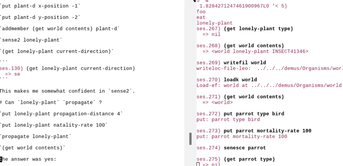 Lightfield emacs window with left and right frames. Probably not meant to be read, loosely validates linked article.
Left:
```
`put plant-d x-position -1`

`put plant-d y-position -2`

`addmember (get world contents) plant-d`

`sense2 lonely-plant`

`(get lonely-plant current-direction)`

```
ses.130) (get lonely-plant current-direction)
  => se
```

This makes me somewhat confident in `sense2`.

# Can `lonely-plant` `propagate` ?

`put lonely-plant propagation-distance 4`

`put lonely-plant natality-rate 100`

`propagate lonely-plant`

`(get world contents)`

the answer was yes:

```

Right:

```
5 '&
 1.8284271247461900967L0 '< 5) 
foo 
eat 
lonely-plant 
ses.267) (get lonely-plant type)
  => nil

ses.268) (get world contents)
  => <world lonely-plant INSECT41346>

ses.269) writefil world
writeloc-file-leo:  ../../../demus/Organisms/world.leo

ses.270) loadk world
Load-ef: world at ../../../demus/Organisms/world.leo

ses.271) (get world contents)
  => <world>

ses.272) put parrot type bird
put: parrot type bird

ses.273) put parrot mortality-rate 100
put: parrot mortality-rate 100

ses.274) senesce parrot

ses.275) (get parrot type)
  => nil
```