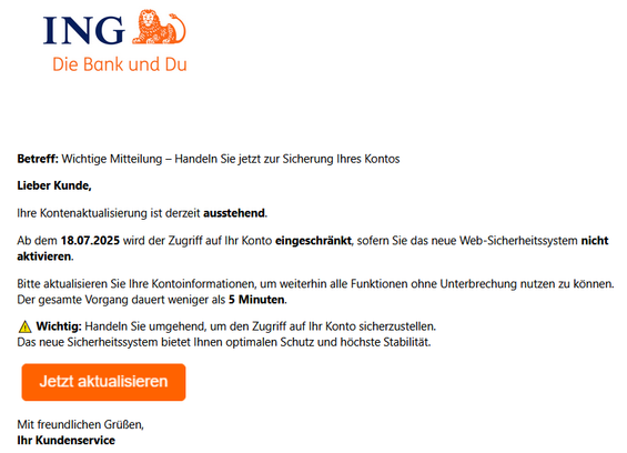 Betreff: Wichtige Mitteilung – Handeln Sie jetzt zur Sicherung Ihres Kontos
Lieber Kunde,
Ihre Kontenaktualisierung ist derzeit ausstehend.
Ab dem 18.07.2025 wird der Zugriff auf Ihr Konto eingeschränkt, sofern Sie das neue Web-Sicherheitssystem nicht aktivieren.
Bitte aktualisieren Sie Ihre Kontoinformationen, um weiterhin alle Funktionen ohne Unterbrechung nutzen zu können.
Der gesamte Vorgang dauert weniger als 5 Minuten.
⚠️ Wichtig: Handeln Sie umgehend, um den Zugriff auf Ihr Konto sicherzustellen.
Das neue Sicherheitssystem bietet Ihnen optimalen Schutz und höchste Stabilität.
  
Mit freundlichen Grüßen,
Ihr Kundenservice