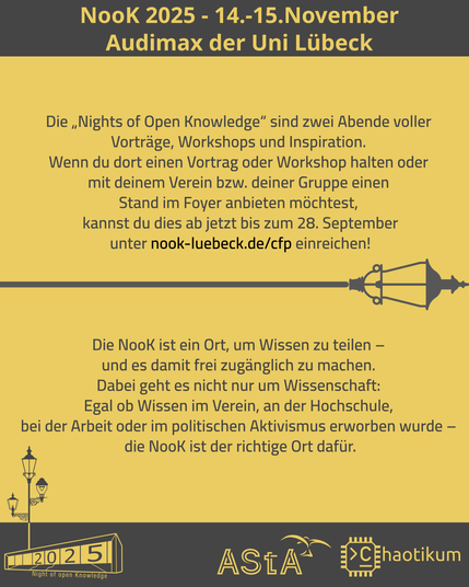 Schrift oben und Logos unten sind identisch mit dem ersten Bild.
In der Mitte steht ein Text:

Die „Nights of Open Knowledge“ sind zwei Abende voller
Vorträge, Workshops und Inspiration.
Wenn du dort einen Vortrag oder Workshop halten oder
mit deinem Verein bzw. deiner Gruppe einen
Stand im Foyer anbieten möchtest,
kannst du dies ab jetzt bis zum 28. September
unter nook-luebeck.de/cfp einreichen!

Die NooK ist ein Ort, um Wissen zu teilen –
und es damit frei zugänglich zu machen.
Dabei geht es nicht nur um Wissenschaft:
Egal ob Wissen im Verein, an der Hochschule,
bei der Arbeit oder im politischen Aktivismus erworben wurde –
die NooK ist der richtige Ort dafür.
