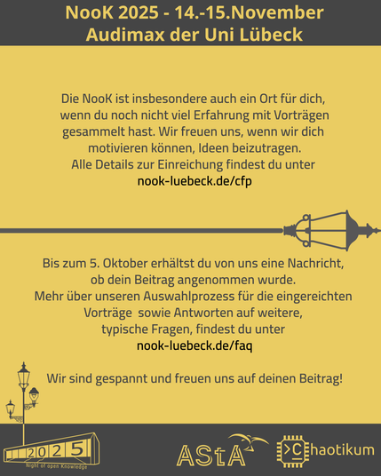 Schrift oben und Logos unten sind identisch mit dem ersten Bild.
In der Mitte steht ein Text:
Die NooK ist insbesondere auch ein Ort für dich,
wenn du noch nicht viel Erfahrung mit Vorträgen
gesammelt hast. Wir freuen uns, wenn wir dich
motivieren können, Ideen beizutragen.
Alle Details zur Einreichung findest du unter
nook-luebeck.de/cfp

Bis zum 5. Oktober erhältst du von uns eine Nachricht,
ob dein Beitrag angenommen wurde.
Mehr über unseren Auswahlprozess für die eingereichten
Vorträge sowie Antworten auf weitere,
typische Fragen, findest du unter
nook-luebeck.de/faq

Wir sind gespannt und freuen uns auf deinen Beitrag!
