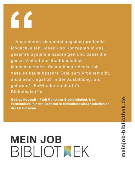 Zitat von György Kövesdi auf orangem Hintergrund über die Vielfalt der Arbeit in Stadtbibliotheken:
„…Auch bieten sich abteilungsübergreifende Möglichkeiten, Ideen und Konzepten in das gesamte System einzubringen und dabei die ganze Vielfalt der Stadtbibliothek kennenzulernen. Schon länger denke ich, dass es kaum bessere Orte zum Arbeiten gibt, als diesen, egal ob in der Ausbildung, als gelernter FaMI oder studierter Bibliothekar*in.“ Darunter steht: György Kövesdi – FaMI Münchner Stadtbibliothek & im Fernstudium für den Bachelor in Bibliothekswissenschaften an der FH Potsdam.

Rechts neben dem Zitat die Webadresse: meinjob-bibliothek.de. Unten das Logo „MEIN JOB BIBLIOTHEK".