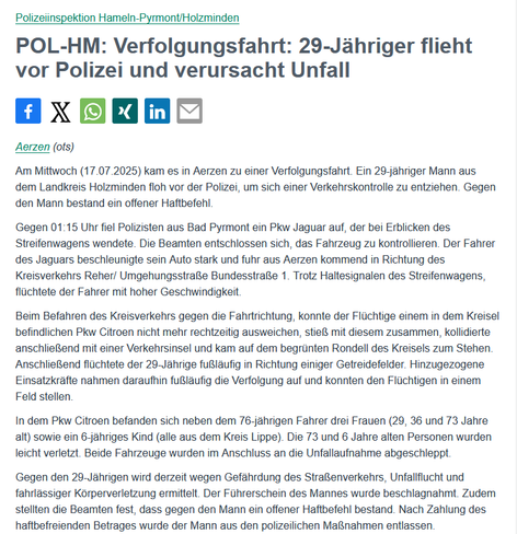 Text der Pressemeldung: Am Mittwoch (17.07.2025) kam es in Aerzen zu einer Verfolgungsfahrt. Ein 29-jähriger Mann aus dem Landkreis Holzminden floh vor der Polizei, um sich einer Verkehrskontrolle zu entziehen. Gegen den Mann bestand ein offener Haftbefehl.

Gegen 01:15 Uhr fiel Polizisten aus Bad Pyrmont ein Pkw Jaguar auf, der bei Erblicken des Streifenwagens wendete. Die Beamten entschlossen sich, das Fahrzeug zu kontrollieren. Der Fahrer des Jaguars beschleunigte sein Auto stark und fuhr aus Aerzen kommend in Richtung des Kreisverkehrs Reher/ Umgehungsstraße Bundesstraße 1. Trotz Haltesignalen des Streifenwagens, flüchtete der Fahrer mit hoher Geschwindigkeit.

Beim Befahren des Kreisverkehrs gegen die Fahrtrichtung, konnte der Flüchtige einem in dem Kreisel befindlichen Pkw Citroen nicht mehr rechtzeitig ausweichen, stieß mit diesem zusammen, kollidierte anschließend mit einer Verkehrsinsel und kam auf dem begrünten Rondell des Kreisels zum Stehen. Anschließend flüchtete der 29-Jährige fußläufig in Richtung einiger Getreidefelder. Hinzugezogene Einsatzkräfte nahmen daraufhin fußläufig die Verfolgung auf und konnten den Flüchtigen in einem Feld stellen.

In dem Pkw Citroen befanden sich neben dem 76-jährigen Fahrer drei Frauen (29, 36 und 73 Jahre alt) sowie ein 6-jähriges Kind (alle aus dem Kreis Lippe). Die 73 und 6 Jahre alten Personen wurden leicht verletzt. Beide Fahrzeuge wurden im Anschluss an die Unfallaufnahme abgeschleppt.

...