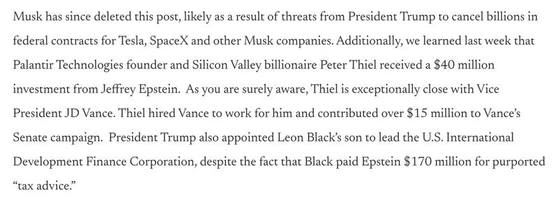 Musk has since deleted this post, likely as a result of threats from President Trump to cancel billions in federal contracts for Tesla, SpaceX and other Musk companies. Additionally, we learned last week that Palantir Technologies founder and Silicon Valley billionaire Peter Thiel received a $40 million investment from Jeffrey Epstein.  As you are surely aware, Thiel is exceptionally close with Vice President JD Vance. Thiel hired Vance to work for him and contributed over $15 million to Vance’s Senate campaign.  President Trump also appointed Leon Black’s son to lead the U.S. International Development Finance Corporation, despite the fact that Black paid Epstein $170 million for purported “tax advice.”