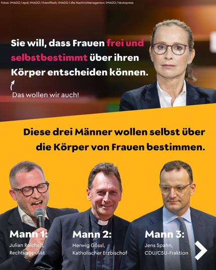 Aufteilung in zwei Bildbereiche: Oben rechts sitzt die Juristin Frauke Brosius-Gersdorf mit ernstem Gesichtsausdruck in einer TV-Sendung. Daneben steht in großen Buchstaben: „Sie will, dass Frauen frei und selbstbestimmt über ihren Körper entscheiden können.“ Darunter ein Pfeil mit dem Zusatz: „Das wollen wir auch!“

Im unteren Bildbereich drei Männer auf gelbem Hintergrund. Links: Julian Reichelt, Rechtspopulist, mit Mikrofon. Mitte: Herwig Gössl, katholischer Erzbischof, mit Kollarhemd. Rechts: Jens Spahn, CDU/CSU-Fraktion, mit Brille. Überschrift dazu: „Diese drei Männer wollen selbst über die Körper von Frauen bestimmen.“