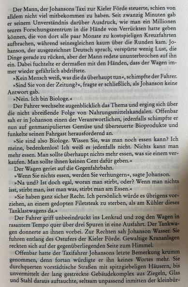 Der Mann, der Johansons Taxi zur Kieler Förde steuerte, schien von alldem nicht viel mitbekommen zu haben. Seit zwanzig Minuten gab er seinem Unverständnis darüber Ausdruck, wie man ein Millionen teures Forschungszentrum in die Hände von Verrückten hatte geben können, die von dort alle paar Monate zu kostspieligen Kreuzfahrten aufbrachen, während seinesgleichen kaum über die Runden kam. Johanson, der ausgezeichnet Deutsch sprach, verspürte wenig Lust, die Dinge gerade zu rücken, aber der Mann redete ununterbrochen auf ihn ein. Dabei fuchtelte er dermaßen mit den Händen, dass der Wagen immer wieder gefährlich abdriftete.

»Kein Mensch weiß, was die da überhaupt tun«, schimpfte der Fahrer. »Sind Sie von der Zeitung?«, fragte er schließlich, als Johanson keine Antwort gab.

»Nein. Ich bin Biologe.«

Der Fahrer wechselte augenblicklich das Thema und erging sich über die nicht abreißende Folge von Nahrungsmittelskandalen. Offenbar sah er in Johanson einen der Verantwortlichen, jedenfalls schimpfte er nun auf genmanipuliertes Gemüse und überteuerte Bioprodukte und forderte seinen Fahrgast herausfordernd an.

»Sie sind also Biologe. Wissen Sie, was man noch essen kann? Ich meine, bedenkenlos! Ich weiß es jedenfalls nicht. Nichts kann man mehr essen. Man sollte überhaupt nichts mehr essen, was sie einem verkaufen. Man sollte ihnen keinen Cent dafür geben.«

Der Wagen geriet auf die Gegenfahrbahn.

»Wenn Sie nichts essen, werden Sie verhungern«, sagte Johanson.​​​​​​​​​​​​​​​​