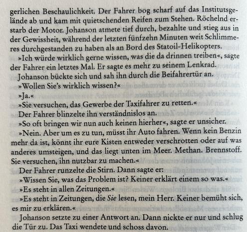 gerlichen Beschaulichkeit. Der Fahrer bog scharf auf das Institutsgelände ab und kam mit quietschenden Reifen zum Stehen. Röchelnd erstarb der Motor. Johanson atmete tief durch, bezahlte und stieg aus in der Gewissheit, während der letzten fünfzehn Minuten weit Schlimmeres durchgestanden zu haben als an Bord des Statoil-Helikopters.

»Ich würde wirklich gerne wissen, was die da drinnen treiben«, sagte der Fahrer ein letztes Mal. Er sagte es mehr zu seinem Lenkrad.

Johanson bückte sich und sah ihn durch die Beifahrertür an.

»Wollen Sie’s wirklich wissen?«

»Ja.«

»Sie versuchen, das Gewerbe der Taxifahrer zu retten.«

Der Fahrer blinzelte ihn verständnislos an.

»So oft bringen wir nun auch keinen hierher«, sagte er unsicher.

»Nein. Aber um es zu tun, müsst ihr Auto fahren. Wenn kein Benzin mehr da ist, könnt ihr eure Kisten entweder verschrotten oder auf was anderes umsteigen, und das liegt unten im Meer. Methan. Brennstoff. Sie versuchen, ihn nutzbar zu machen.«

Der Fahrer runzelte die Stirn. Dann sagte er:

»Wissen Sie, was das Problem ist? Keiner erklärt einem so was.«

»Es steht in allen Zeitungen.«

»Es steht in Zeitungen, die Sie lesen, mein Herr. Keiner bemüht sich, es mir zu erklären.«

Johanson setzte zu einer Antwort an. Dann nickte er nur und schlug die Tür zu. Das Taxi wendete und schoss davon.​​​​​​​​​​​​​​​​