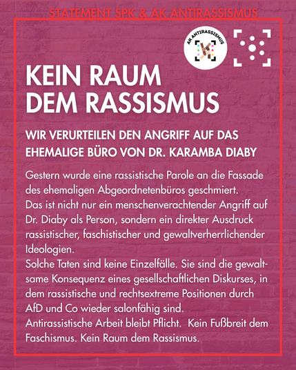 Der Hintergrund ist das Foto einer Ziegelwand, lila überlagert, sodass es nur auf den zweiten Blick zu erkennen ist. Es ist rot umrahmt, am Rahmen steht "Statement SPK & AK Antirassismus", darunter die Logos des Arbeitskreises und des Stura Uni Halle. 
Innerhalb des Rahmens steht: "Kein Raum dem Rassismus. 
Wir verurteilen den Angriff auf das ehemalige Büro von Dr. Karamba Diaby. 
Gestern wurde eine rassistische Parole an die Fassade des ehemaligen Abgeordnetenbüros geschmiert. 
Das ist nicht nur ein menschenverachtender Angriff auf Dr. Diaby als Person, sondern ein direkter Ausdruck rassistischer, faschistischer und gewaltverherrlichender Ideologien.
Solche Taten sind keine Einzelfälle. Sie sind die gewalt-same Konsequenz eines gesellschaftlichen Diskurses, in dem rassistische und rechtsextreme Positionen durch AfD und Co wieder salonfähig sind.
Antirassistische Arbeit bleibt Pflicht.  Kein Fußbreit dem Faschismus. Kein Raum dem Rassismus."