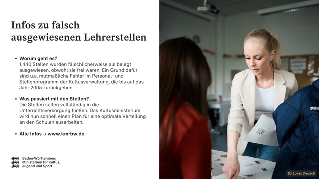 Eine Lehrerin zeigt auf ein Arbeitsblatt, das vor einer Schülerin auf einem Tisch liegt.
Aufschrift: Infos zu falsch ausgewiesenen Lehrerstellen. 
Worum geht es?                                                                  
1.440 Stellen wurden fälschlicherweise als belegt ausgewiesen, obwohl sie frei waren. Ein Grund dafür sind u.a. mutmaßliche Fehler im Personal- und Stellenprogramm der Kultusverwaltung, die bis auf das Jahr 2005 zurückgehen.
Was passiert mit den Stellen?                                        
Die Stellen sollen vollständig in die Unterrichtsversorgung fließen. Das Kultusministerium wird nun schnell einen Plan für eine optimale Verteilung an den Schulen ausarbeiten.
Alle Infos -> www.km-bw.de