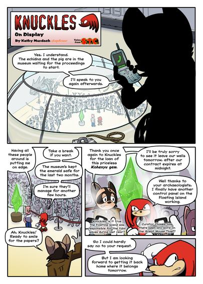 Knuckles: On Loan
By Kathy Murdoch (kapellosaur)


PAGE 1

1. An unidentified character in silhouette is talking on the phone, looking down through the skyroof of a museum into the exhibition chamber where we can see Knuckles and Porker standing next to a podium.

Character in Silhouette: Yes, I understand. The echidna and the pig are in the museum waiting for the proceedings to start. I'll speak to you again afterwards.

2. Porker and Knuckles stand next to the emerald with a crowd of spectators, journalists, and photographers around them. The crowd has parted for the curator, a raccoon

Porker: Having all these people around is putting me on edge

Knuckles: Take a break if you want. The museum's kept the emerald safe for the last month. I'm sure they'll manage for another few hours.

Curator: Ah, Knuckles! Ready to smile for the papers?

3. Knuckles and the curator stand in front of the emerald, cameras flashing around them. The curator addresses the journalists. Porker walks off in the background

Curator: Thank you once again to Knuckles for the loan of this priceless Kohenyu emerald. I'll be truly sorry to see it leave our walls tomorrow, after our contract expires at midnight

Knuckles: Well, thanks to your team of archaeologists I finally have another control panel on the Floating Island working. I could hardly say no to your request after that.

4. Knuckles scratches his head

Knuckles: But I'm looking forward to getting it back home where it belongs tomorrow morning.