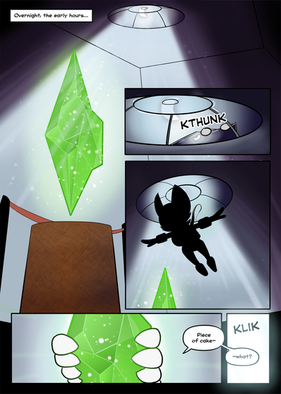 PAGE 2

1. The museum is dark, it's after hours and nobody is about. A skylight casts moonlight on the emerald.

Caption: Overnight, the early hours…

2. The rooftop character, still in silhouette, opens the skylight.

SFX: KTHUNK

3. The silhouetted character dives down, with a rope trailing behind them, connected to the roof.

4. Gloved hands reach for the emerald...

Character: Piece of cake—

5. The museum lights turn on.

SFX: KLIK

Character: —what?