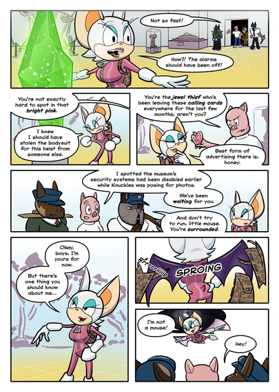 PAGE 3

1. Porker has flicked the lightswitch on the wall. In the stark lighting we see the thief revealed to be Rouge the Bat, standing next to the emerald. She's dressed in the pink outfit of Miss Alpha's gang plus a backpack that is obscuring her wings. Porker is with two guards.

Porker: Not so fast!

Rouge: How?! The alarms should have been off!

2. Rouge paws at her outfit, muttering.

Porker: You're not exactly hard to spot in that bright pink.

Rouge: I knew I should have stolen the bodysuit for this heist from someone else.

3. Porker walks over, along with a few guards and the curator. He's waving a pink paper heart. Rouge has regained her composure somewhat and effects her usual nonchalant behaviour.

Porker: You're the jewel thief that's been leaving these calling cards everywhere for the last few months, aren't you?

Rouge: Best form of advertising there is, honey.

4. Porker grins.

Porker: I spotted the security protocols for the exhibition had been disabled earlier today while Knuckles was posing for photos. We've been waiting for you.

Guard: And don't try to run, little mouse. You're surrounded.

5. Rouge looks at them with a sly grin.

Rouge: Okay boys, I'm yours for now. But there's one thing you should know about me…

6. Her wings burst out from where they were concealed inside her backpack, ripping the backpack along its (velcro) seams.

SFX: Rip

SFX: SPROING

7. Rouge spreads her wings and flies up towards the skylight.

Rouge: I'm not a mouse!