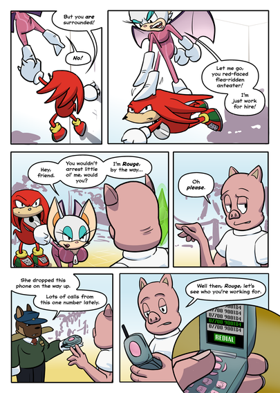 PAGE 4

1. Knuckles' hand clasps around Rouge's airborne ankle. Knuckles is holding on with his other hand to the museum wall.

Knuckles: But you are surrounded.

Rouge: No!

2. Knuckles glides them both down. Rouge looks furious once again.

Rouge: Let me go, you red-faced anteater!

3. Now back on the floor and being held captive by Knuckles, Rouge switches persona and hits on Porker.

Rouge: Hey, friend, you wouldn't arrest little ol' me, would you? I'm Rouge, by the way…

4. Porker bats her off, uninterested.

Porker: Oh, please.

5. One of the guards hands Porker Rouge's phone.

Guard: She dropped this on the way up. Lots of calls from this one number lately.

6. Porker looks at the phone.

Porker: Well then, Rouge, let's see who you're working for.

7. Porker presses the redial button.