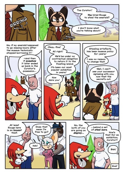 PAGE 5

1. The curator's phone rings from inside his clothing. He looks indignant.

Knuckles: The curator! You hired Rouge to steal the emerald?

Curator: I don't know what you're talking about!

2. Knuckles muses. Porker's solved it.

Knuckles: Hm, if my emerald happened to go missing hours after the museum technically stopped borrowing it—

Porker: —and then if somehow it later ended up back in the Curator's possession…

3. The curator drops the pretense.

Curator: Okay, fine! All right! We'd be under no contractual obligation to return it to the Floating Island. It's been our most popular exhibition in years!

Knuckles: How dare you!

4. The curator is cuffed by one of the guards.

Curator: It's been museum policy for years! I saw no reason to change that.

Porker: Well, I can't imagine your successor agreeing with you, now that the secret's out.

5. Rouge cocks a hopeful eyebrow with a smile. Porker laughs.

Knuckles: At least Rouge here is an honest thief.

Rouge: Does that mean I'm free to go?

6.

Knuckles: No, both of you are going on display…

Porker: … behind a set of steel bars.

Porker: Now how's that for an exhibition, Curator?

Curator: Bah!