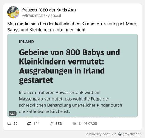 Das Bild zeigt ein Bluesky-Post von "frauzett" mit dem Titel "Man merke sich bei der katholischen Kirche: Abtreibung ist Mord, Babys und Kleinkinder umbringen nicht." Es enthält ein Bild mit dem Titel "IRLAND" und der Überschrift "Gebeine von 800 Babys und Kleinkindern vermutet: Ausgrabungen in Irland gestartet." Der Text darunter lautet: "In einem früheren Abwassertank wird ein Massengrab vermutet, das wohl die Folge der schrecklichen Behandlung unehelicher Kinder durch die katholische Kirche ist."