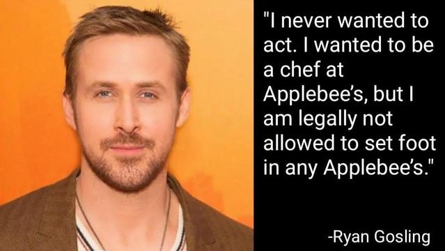 "I never wanted to
act.1 wanted to be
a chef at
Applebee's, but
am legally not
allowed to set foot
in any Applebee's."
"

-Ryan Gosling