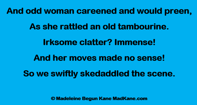 And odd woman careened and would preen,
As she rattled an old tambourine.
Irksome clatter? Immense!
And her moves made no sense!
So we swiftly skedaddled the scene.

© Madeleine Begun Kane MadKane.com