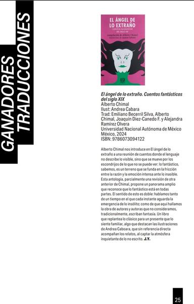 Dictamen del Banco del Libro sobre la antología "El Ángel de lo Extraño", compilada por Alberto Chimal y traducida por éste, Emiliano Becerril, Joaquín Diez Canedo F. y Alejandra Ramírez Olvera.
.
Alberto Chimal nos introduce en El ángel de lo extraño a una reunión de cuentos donde el lenguaje no describe lo visible, sino que se mueve por los escondrijos de lo que no se puede ver: lo fantástico, sabemos, es un terreno que se funda en la fricción entre la razón y la emoción intensa ante lo inasible. Esta antología, parcialmente una revisión de otra anterior de Chimal, propone un panorama amplio que reconoce que lo fantástico está en todas partes. El sentido de esto es doble: hablamos tanto de un tiempo en el que cada instante aguarda la emergencia de lo insólito; como de que aquí hallamos la obra de autores y autoras que no consideramos, tradicionalmente, escriban fantasía. Un libro que replantea lo clásico para un presente que lo siente familiar, algo que destacan las ilustraciones de Andrea Caboara, que sin referencia directa acompañan los relatos, al captar la atmósfera inquietante de lo no escrito. J.Y.