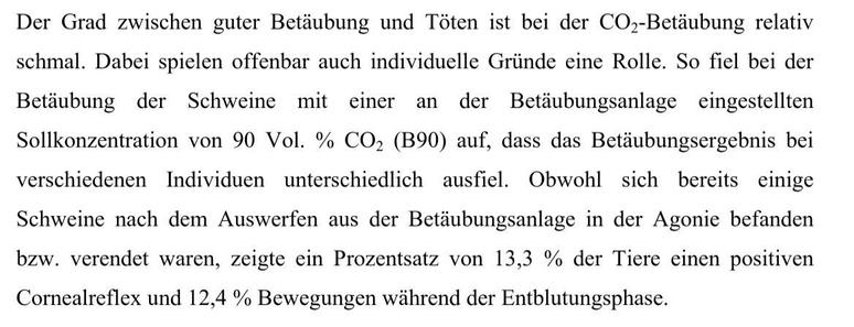 Der Grad zwischen guter Betdubung und Toten ist bei der CO,-Betdubung relativ
schmal. Dabei spielen offenbar auch individuelle Griinde eine Rolle. So fiel bei der
Betdubung der Schweine mit einer an der Betdubungsanlage eingestellten
Sollkonzentration von 90 Vol. % CO, (B90) auf, dass das Betdubungsergebnis bei
verschiedenen Individuen unterschiedlich ausfiel. Obwohl sich bereits einige
Schweine nach dem Auswerfen aus der Betdubungsanlage in der Agonie befanden
bzw. verendet waren, zeigte ein Prozentsatz von 13,3 % der Tiere einen positiven
Cornealreflex und 12,4 % Bewegungen während der Entblutungsphase.
