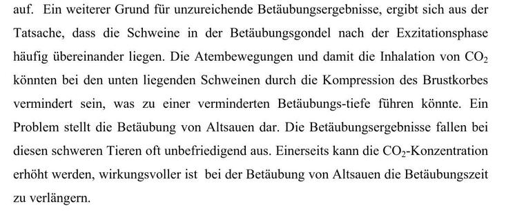 auf. Ein weiterer Grund fiir unzureichende Betdubungsergebnisse, ergibt sich aus der
Tatsache, dass die Schweine in der Betdubungsgondel nach der Exzitationsphase
haufig tibereinander liegen. Die Atembewegungen und damit die Inhalation von CO,
konnten bei den unten liegenden Schweinen durch die Kompression des Brustkorbes
vermindert sein, was zu einer verminderten Betdubungs-tiefe fithren konnte. Ein
Problem stellt die Betdubung von Altsauen dar. Die Betdubungsergebnisse fallen bei
diesen schweren Tieren oft unbefriedigend aus. Einerseits kann die CO,-Konzentration
erhoht werden, wirkungsvoller ist bei der Betdubung von Altsauen die Betédubungszeit
zu verlangern.