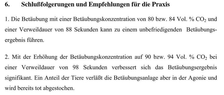 6. Schlußfolgerungen und Empfehlungen fiir die Praxis

1. Die Betdubung mit einer Betdubungskonzentration von 80 bzw. 84 Vol. % CO, und
einer Verweildauer von 88 Sekunden kann zu einem unbefriedigenden Betdubungs-
ergebnis fithren.

2. Mit der Erhéhung der Betdubungskonzentration auf 90 bzw. 94 Vol. % CO, bei
einer Verweildauer von 98 Sekunden verbessert sich das Betiubungsergebnis
signifikant. Ein Anteil der Tiere verldft die Betdubungsanlage aber in der Agonie und
wird bereits tot abgestochen.