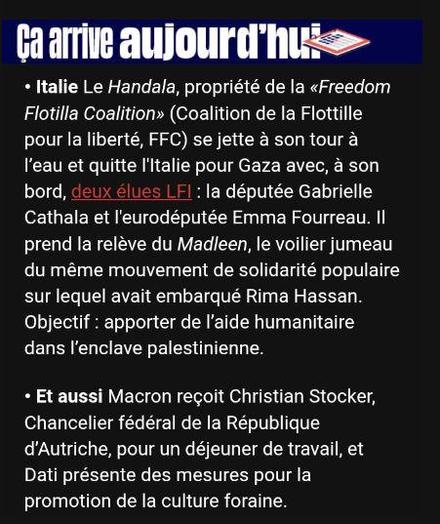 Extrait de la newsletter politique de Libération :
"Ça arrive aujourd'hui : Italie Le Handala, propriété de la «Freedom Flotilla Coalition>>> (Coalition de la Flottille pour la liberté, FFC) se jette à son tour à l'eau et quitte l'Italie pour Gaza avec, à son bord, deux élues LFI: la députée Gabrielle Cathala et l'eurodéputée Emma Fourreau. II prend la relève du Madleen, le voilier jumeau du même mouvement de solidarité populaire sur lequel avait embarqué Rima Hassan. Objectif: apporter de l'aide humanitaire dans l'enclave palestinienne."