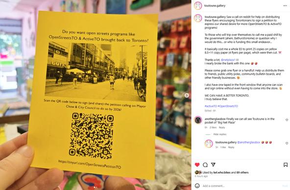 Instagram post from toutoune.gallery

--

Saw a call on reddit for help on distributing these flyers encouraging Torontonians to sign a petition to express our shared desire for more OpenStreetsTO & ActiveTO programs!

To those who will trip over themselves to call me a paid shill by the government (ahem, BathurstIsHome) or question why I would do this... or who is funding this small endeavor...

It basically cost me a whole $5 to print 25 copies on yellow 8.5×11 copy paper (4 flyers per page), which were then cut. ✂️

Thanks a lot, @netplaza1 !!!
I nearly broke the bank with this one 🤣🤣

Please come grab one flyer or a handful! Help us distribute them to friends, public utility poles, community bulletin boards, and other friendly businesses. 😙

I also have one taped in the front window that anyone can scan and sign online without even having to come into the store. 🫡

WE CAN HAVE A BETTER TORONTO.
I truly believe that.

#activeTO #OpenStreetsTO

Main image is of a flyer promoting the open streets petition.