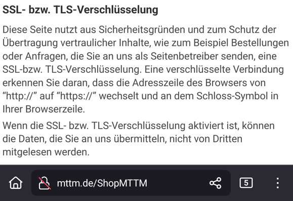 Ausschnitt aus der Webshop Seite mit folgendem Textblock:

SSL- bzw. TLS-Verschlüsselung

Diese Seite nutzt aus Sicherheitsgründen und zum Schutz der Übertragung vertraulicher Inhalte, wie zum Beispiel Bestellungen oder Anfragen, die Sie an uns als Seitenbetreiber senden, eine SSL-bzw. TLS-Verschlüsselung. Eine verschlüsselte Verbindung erkennen Sie daran, dass die Adresszeile des Browsers von “http://” auf “https://” wechselt und an dem Schloss-Symbol in Ihrer Browserzeile.

Wenn die SSL- bzw. TLS-Verschlüsselung aktiviert ist, können die Daten, die Sie an uns übermitteln, nicht von Dritten mitgelesen werden.