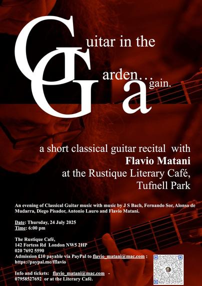 A short classical guitar recital with Flavio Matani
at the Rustique Literary Café, Tufnell Park
An evening of Classical Guitar music with music by J S Bach, Fernando Sor, Alonso de
Mudarra, Diego Pisador, Antonio Lauro and Flavio Matani.
Date: Thursday, 24 July 2025
Time: 6:00 pm
The Rustique Café,
142 Fortess Rd London NW5 2HP
020 7692 5590
Admission £10 payable via PayPal to flavio_matani@mac.com :
https://paypal.me/fflavio
Info and tickets: flavio_matani@mac.com -
07958527692 or at the Literary Café.
