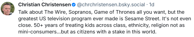 Christian Christensen @chrchristensen.bsky.social - 1d " Talk about The Wire, Sopranos, Game of Thrones all you want, but the greatest US television program ever made is Sesame Street. It's not even close.  50+ years of treating kids across class, ethnicity, religion not as mini- consumers...but as citizens with a stake in this world."