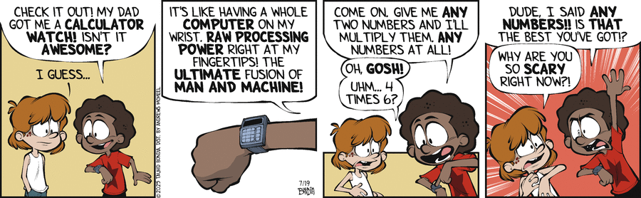 Crabgrass comic for 2025-07-19 by Tauhid Bondia. Comic with two kids. 1st panel Miles: [excited] Check it out! My dad got me a CALCULATOR WATCH! Isn't it AWESOME? Kevin: [not sharing the excitement] I guess... 2nd panel Miles: It's like having a whole COMPUTER on my wrist. RAW PROCESSING POWER right at my fingertips! The ULTIMATE fusion of MAN AND MACHINE! 3rd panel: Miles: Come on. Give me ANY two numbers and I'll multiply them. ANY numbers at all! Kevin: Oh GOSH! Uhm... 4 times 6? 4th panel: Miles: [visibly upset and intense] Dude, I said ANY NUMBERS!! Is THAT the best you've got!? Kevin: [shrinking back] Why are you so SCARY right now?!