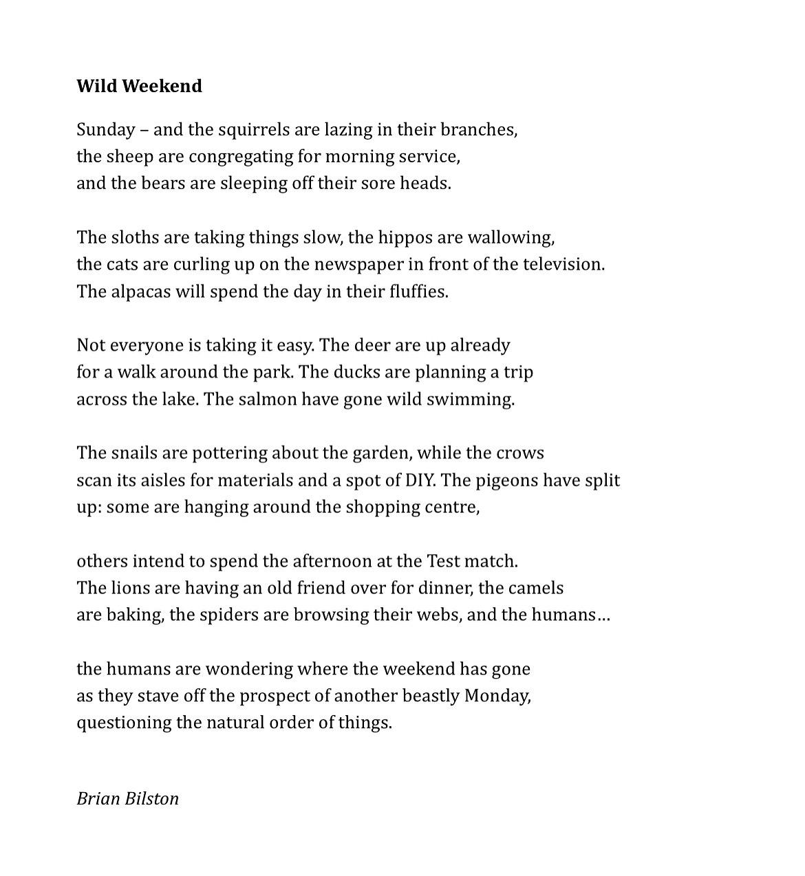 Wild Weekend   Sunday – and the squirrels are lazing in their branches, the sheep are congregating for morning service, and the bears are sleeping off their sore heads.   The sloths are taking things slow, the hippos are wallowing, the cats are curling up on the newspaper in front of the television. The alpacas will spend the day in their fluffies.   Not everyone is taking it easy. The deer are up already for a walk around the park. The ducks are planning a trip across the lake. The salmon have gone wild swimming.   The snails are pottering about the garden, while the crows scan its aisles for materials and a spot of DIY. The pigeons have split up: some are hanging around the shopping centre,   others intend to spend the afternoon at the Test match. The lions are having an old friend over for dinner, the camels are baking, the spiders are browsing their webs, and the humans…   the humans are wondering where the weekend has gone as they stave off the prospect of another beastly Monday, questioning the natural order of things.   Brian Bilston